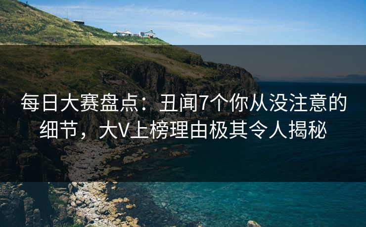 每日大赛盘点：丑闻7个你从没注意的细节，大V上榜理由极其令人揭秘