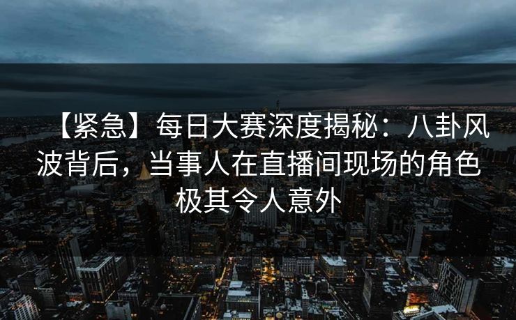 【紧急】每日大赛深度揭秘：八卦风波背后，当事人在直播间现场的角色极其令人意外