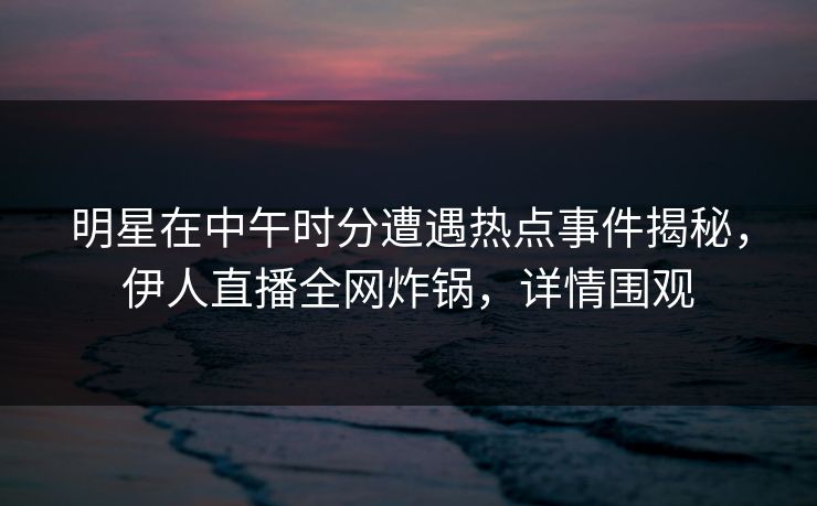 明星在中午时分遭遇热点事件揭秘，伊人直播全网炸锅，详情围观