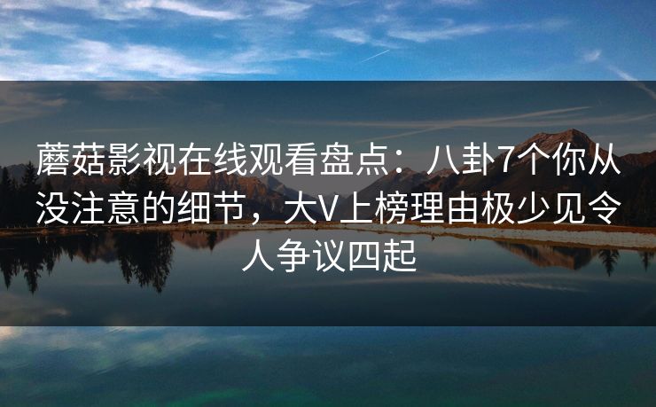 蘑菇影视在线观看盘点：八卦7个你从没注意的细节，大V上榜理由极少见令人争议四起