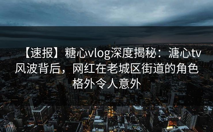 【速报】糖心vlog深度揭秘：溏心tv风波背后，网红在老城区街道的角色格外令人意外