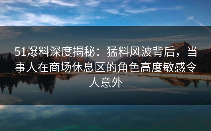 51爆料深度揭秘:猛料风波背后,当事人在商场休息区的角色高度敏感令人意外