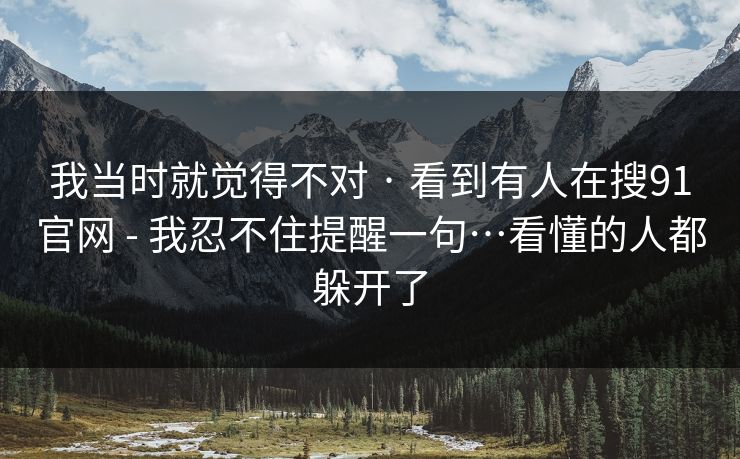 我当时就觉得不对 · 看到有人在搜91官网 - 我忍不住提醒一句…看懂的人都躲开了