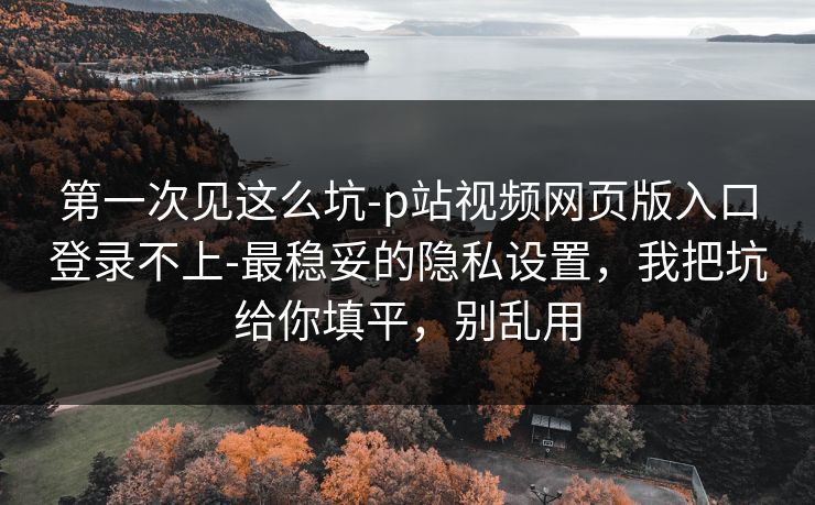 第一次见这么坑-p站视频网页版入口登录不上-最稳妥的隐私设置，我把坑给你填平，别乱用