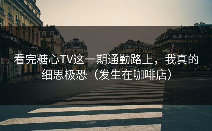 看完糖心TV这一期通勤路上，我真的细思极恐（发生在咖啡店）