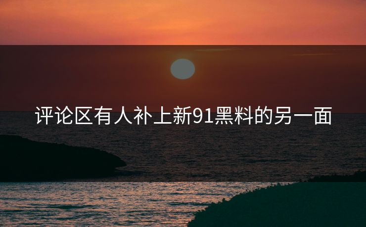 评论区有人补上新91黑料的另一面