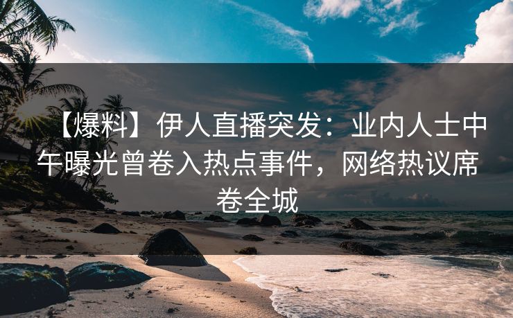【爆料】伊人直播突发：业内人士中午曝光曾卷入热点事件，网络热议席卷全城