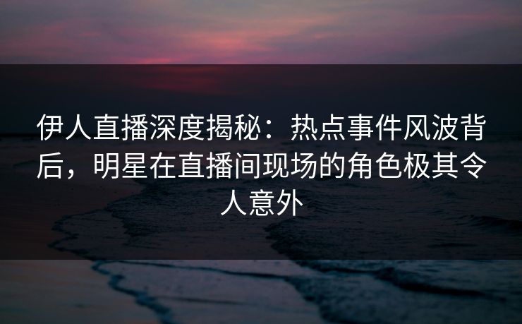 伊人直播深度揭秘：热点事件风波背后，明星在直播间现场的角色极其令人意外