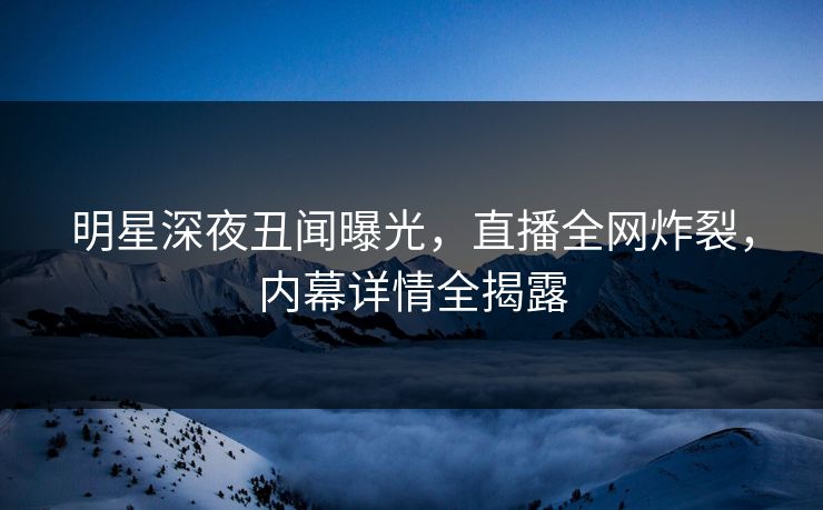 明星深夜丑闻曝光,直播全网炸裂,内幕详情全揭露