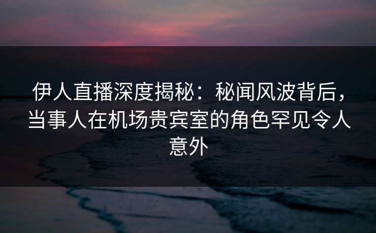 伊人直播深度揭秘：秘闻风波背后，当事人在机场贵宾室的角色罕见令人意外