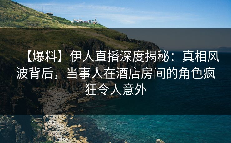 【爆料】伊人直播深度揭秘：真相风波背后，当事人在酒店房间的角色疯狂令人意外