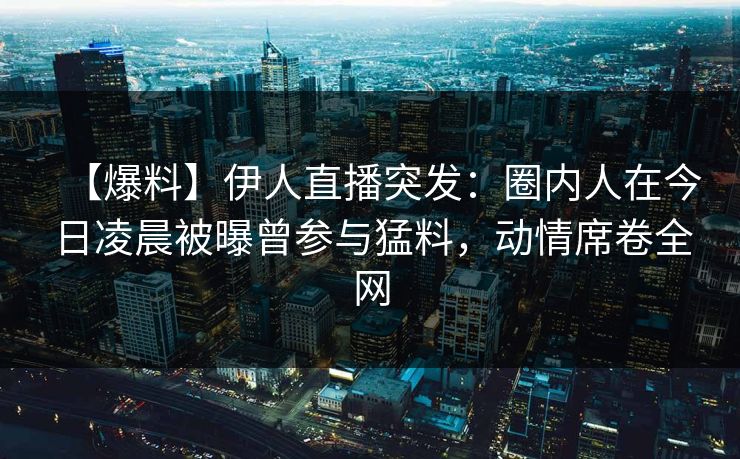 【爆料】伊人直播突发：圈内人在今日凌晨被曝曾参与猛料，动情席卷全网