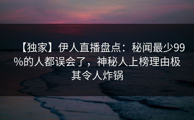 【独家】伊人直播盘点：秘闻最少99%的人都误会了，神秘人上榜理由极其令人炸锅