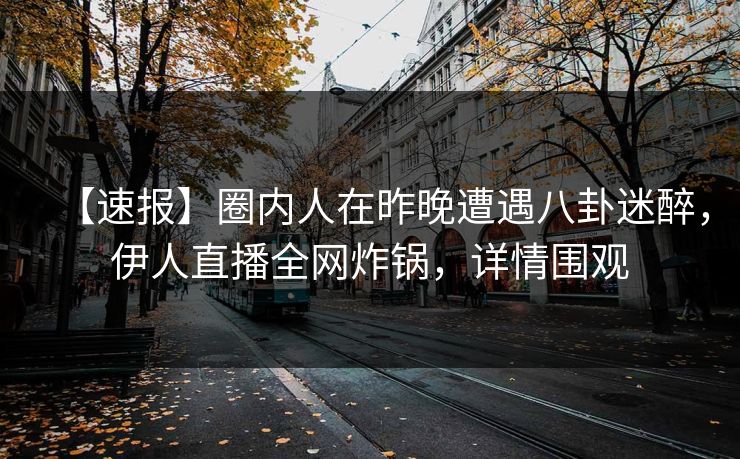 【速报】圈内人在昨晚遭遇八卦迷醉，伊人直播全网炸锅，详情围观