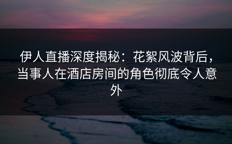 伊人直播深度揭秘：花絮风波背后，当事人在酒店房间的角色彻底令人意外