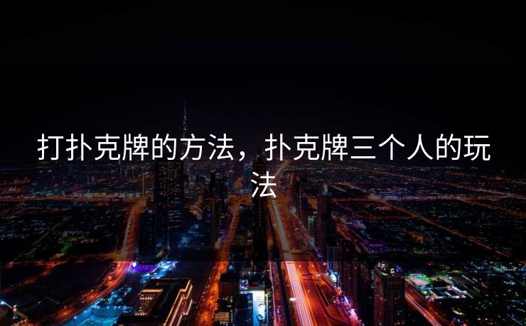 打扑克牌的方法,扑克牌三个人的玩法 打扑克牌的方法,扑克牌三个人的玩法