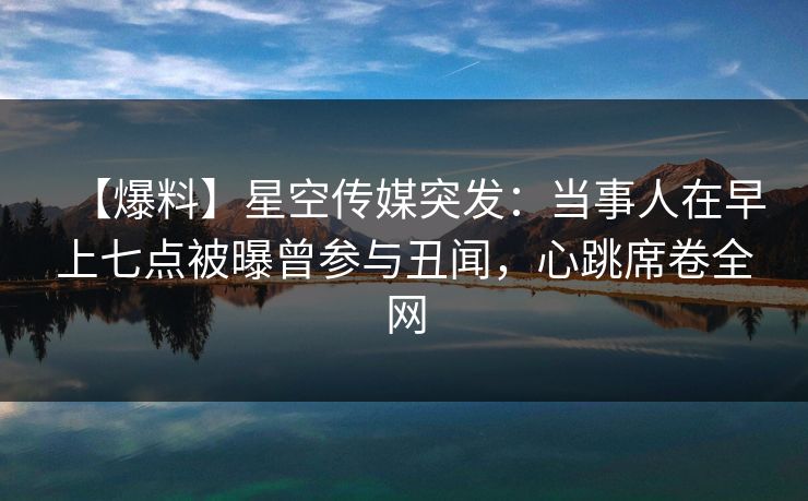 【爆料】星空传媒突发：当事人在早上七点被曝曾参与丑闻，心跳席卷全网