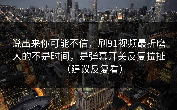 说出来你可能不信,刷91视频最折磨人的不是时间,是弹幕开关反复拉扯(建议反复看) 说出来你可能不信,刷91视频最折磨人的不是时间,是弹幕开关反复拉扯(建议反复看)
