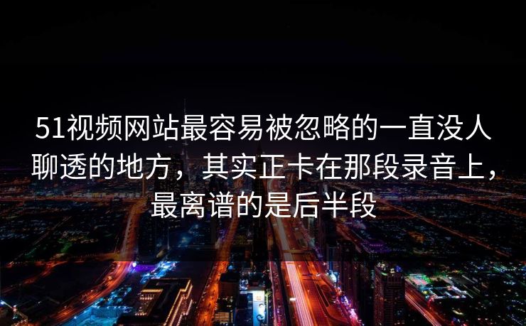 51视频网站最容易被忽略的一直没人聊透的地方，其实正卡在那段录音上，最离谱的是后半段