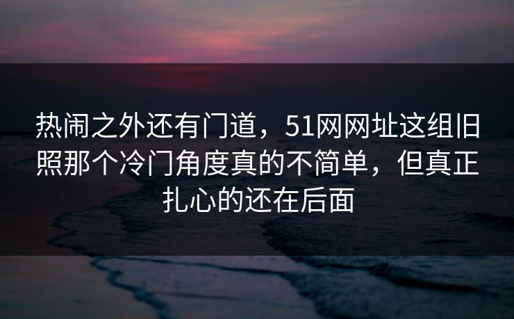 热闹之外还有门道，51网网址这组旧照那个冷门角度真的不简单，但真正扎心的还在后面