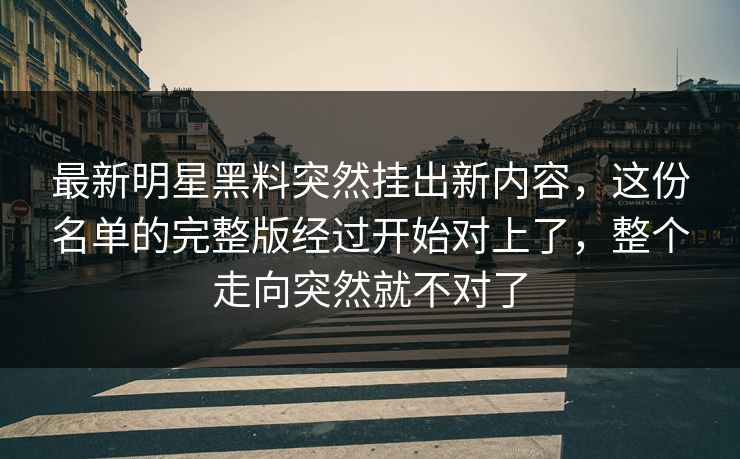 最新明星黑料突然挂出新内容，这份名单的完整版经过开始对上了，整个走向突然就不对了