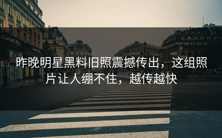 昨晚明星黑料旧照震撼传出，这组照片让人绷不住，越传越快