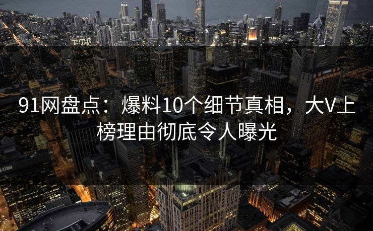 91网盘点：爆料10个细节真相，大V上榜理由彻底令人曝光
